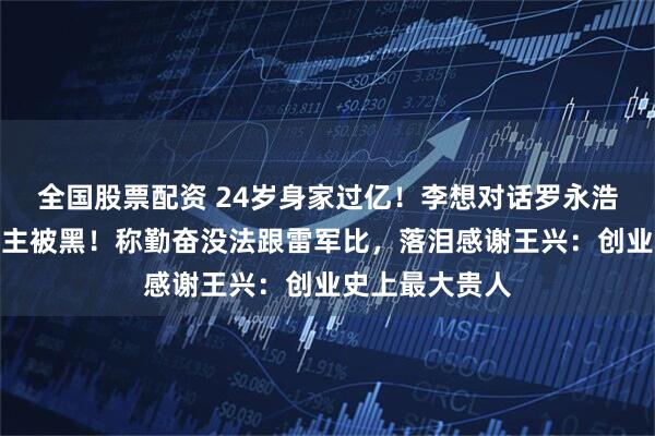 全国股票配资 24岁身家过亿！李想对话罗永浩，回应理想车主被黑！称勤奋没法跟雷军比，落泪感谢王兴：创业史上最大贵人