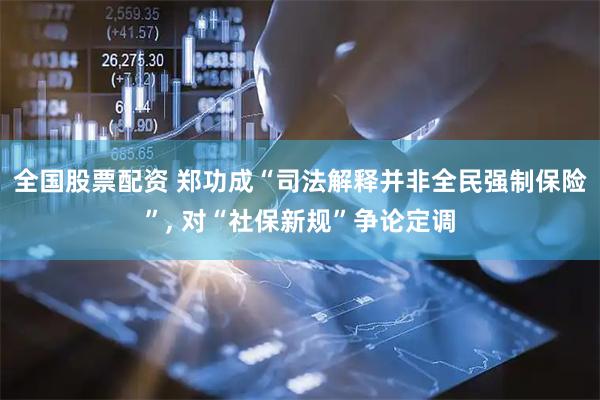 全国股票配资 郑功成“司法解释并非全民强制保险”, 对“社保新规”争论定调