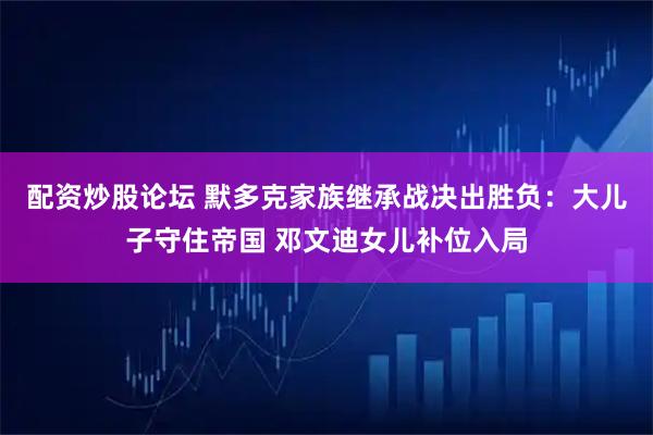 配资炒股论坛 默多克家族继承战决出胜负：大儿子守住帝国 邓文迪女儿补位入局