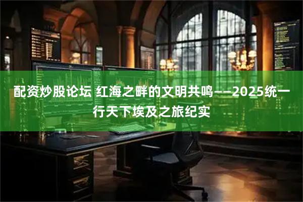 配资炒股论坛 红海之畔的文明共鸣——2025统一行天下埃及之旅纪实