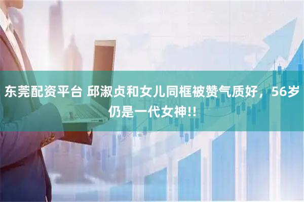 东莞配资平台 邱淑贞和女儿同框被赞气质好，56岁仍是一代女神!!