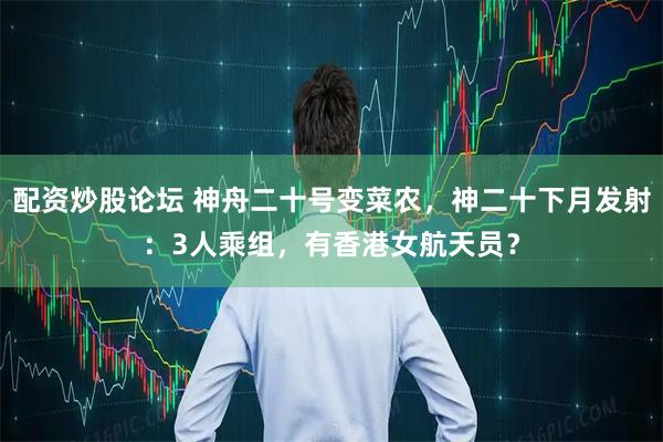 配资炒股论坛 神舟二十号变菜农，神二十下月发射：3人乘组，有香港女航天员？