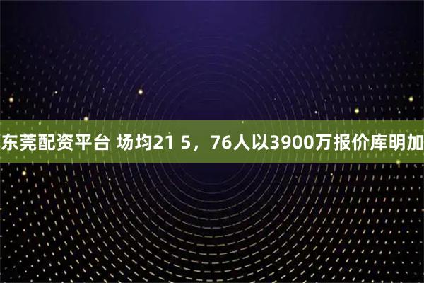 东莞配资平台 场均21 5，76人以3900万报价库明加