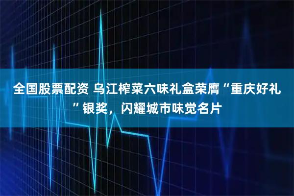 全国股票配资 乌江榨菜六味礼盒荣膺“重庆好礼”银奖，闪耀城市味觉名片