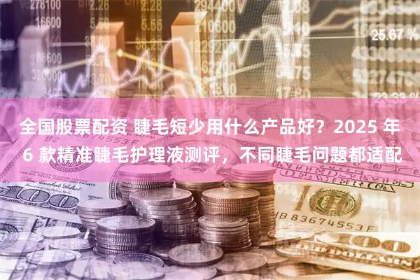 全国股票配资 睫毛短少用什么产品好？2025 年 6 款精准睫毛护理液测评，不同睫毛问题都适配