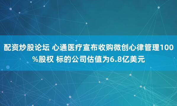 配资炒股论坛 心通医疗宣布收购微创心律管理100%股权 标的公司估值为6.8亿美元