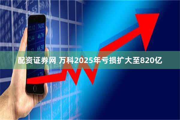 配资证券网 万科2025年亏损扩大至820亿