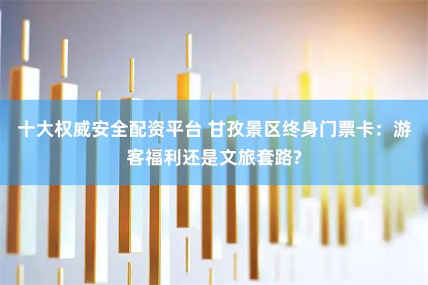 十大权威安全配资平台 甘孜景区终身门票卡：游客福利还是文旅套路?