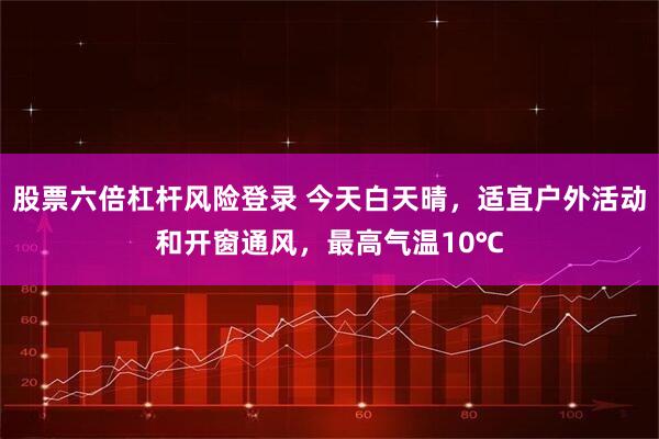 股票六倍杠杆风险登录 今天白天晴，适宜户外活动和开窗通风，最高气温10℃