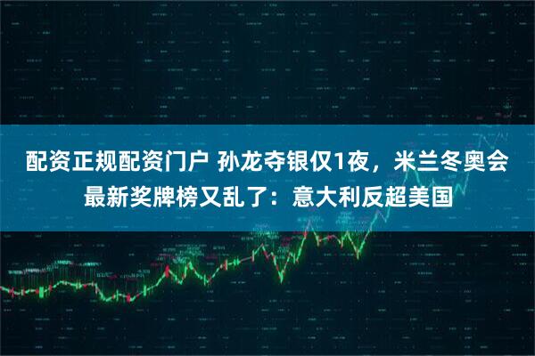 配资正规配资门户 孙龙夺银仅1夜，米兰冬奥会最新奖牌榜又乱了：意大利反超美国