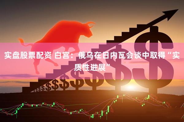 实盘股票配资 白宫：俄乌在日内瓦会谈中取得“实质性进展”