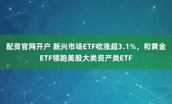 配资官网开户 新兴市场ETF收涨超3.1%，和黄金ETF领跑美股大类资产类ETF