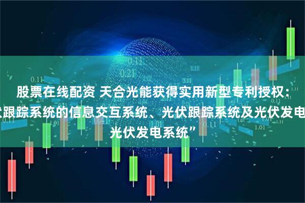 股票在线配资 天合光能获得实用新型专利授权：“光伏跟踪系统的信息交互系统、光伏跟踪系统及光伏发电系统”