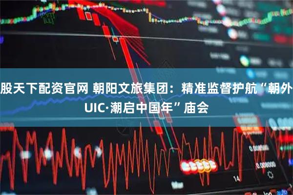 股天下配资官网 朝阳文旅集团：精准监督护航“朝外UIC·潮启中国年”庙会