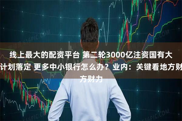 线上最大的配资平台 第二轮3000亿注资国有大行计划落定 更多中小银行怎么办？业内：关键看地方财力