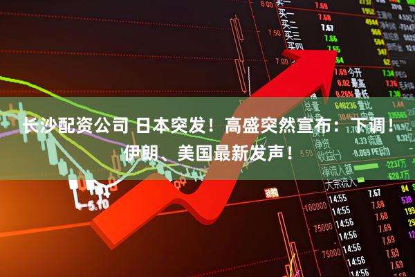 长沙配资公司 日本突发！高盛突然宣布：下调！伊朗、美国最新发声！