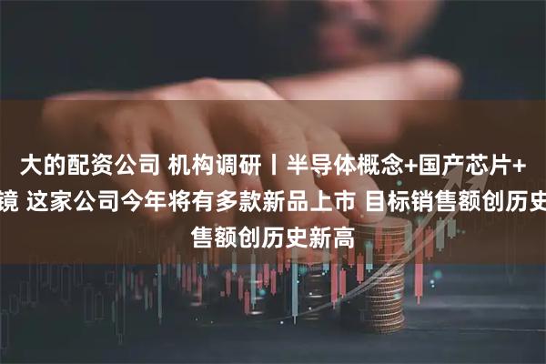 大的配资公司 机构调研丨半导体概念+国产芯片+AI眼镜 这家公司今年将有多款新品上市 目标销售额创历史新高