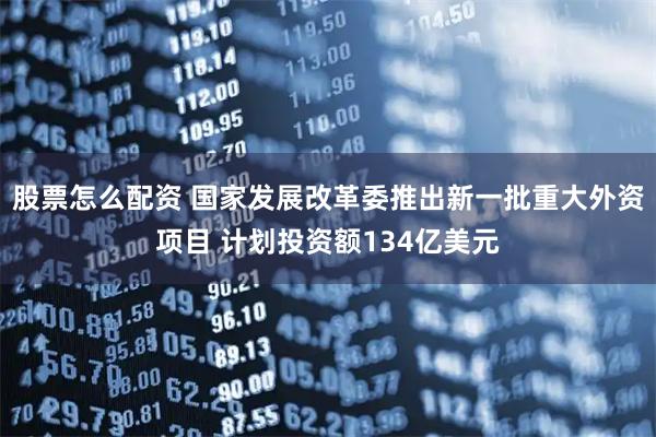 股票怎么配资 国家发展改革委推出新一批重大外资项目 计划投资额134亿美元