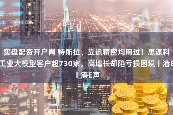 实盘配资开户网 特斯拉、立讯精密均用过！思谋科技工业大模型客户超730家，高增长却陷亏损困境丨港E声