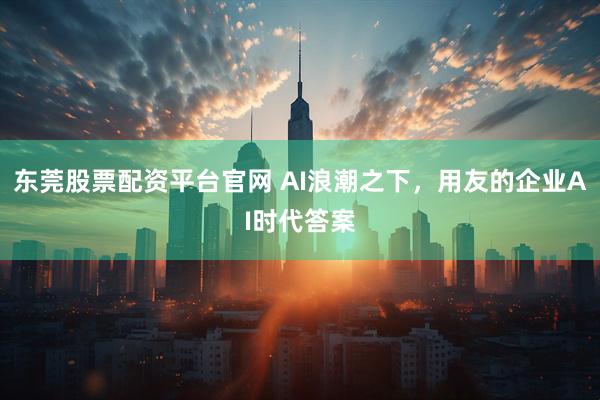 东莞股票配资平台官网 AI浪潮之下，用友的企业AI时代答案