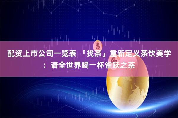 配资上市公司一览表 「找茶」重新定义茶饮美学：请全世界喝一杯雀跃之茶
