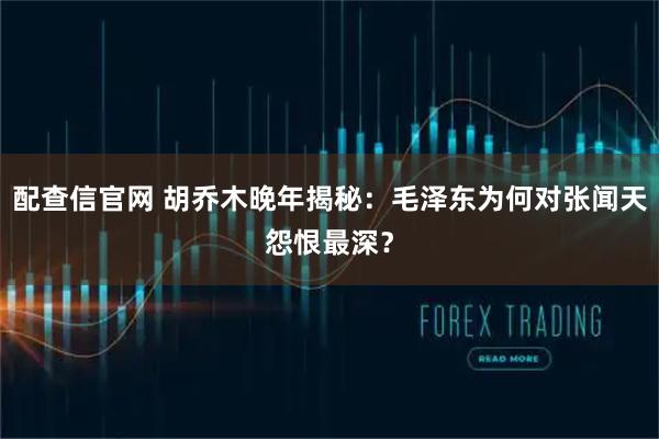 配查信官网 胡乔木晚年揭秘：毛泽东为何对张闻天怨恨最深？