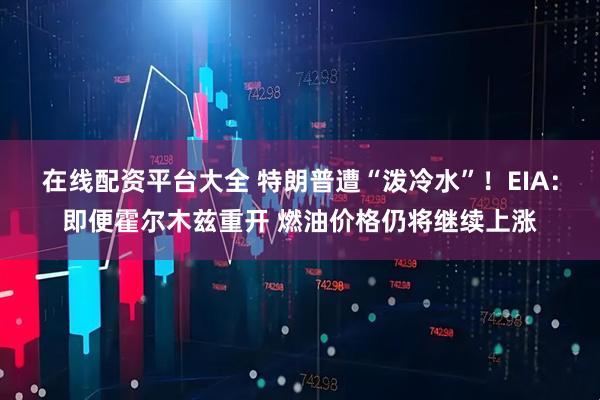 在线配资平台大全 特朗普遭“泼冷水”！EIA：即便霍尔木兹重开 燃油价格仍将继续上涨