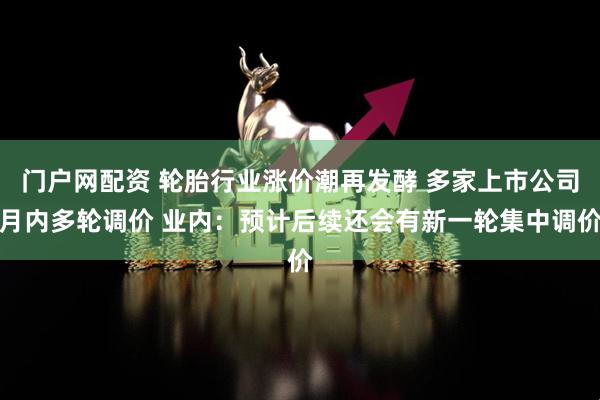 门户网配资 轮胎行业涨价潮再发酵 多家上市公司月内多轮调价 业内：预计后续还会有新一轮集中调价