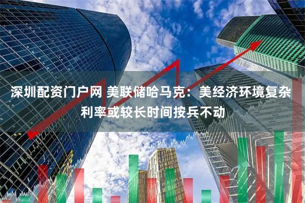 深圳配资门户网 美联储哈马克：美经济环境复杂 利率或较长时间按兵不动