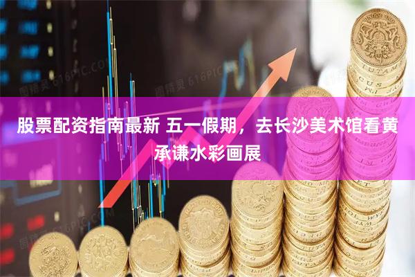 股票配资指南最新 五一假期，去长沙美术馆看黄承谦水彩画展