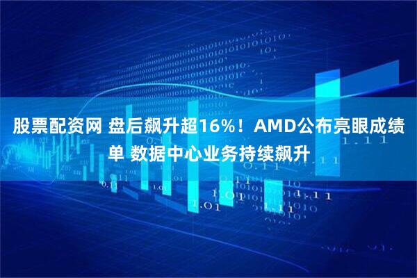 股票配资网 盘后飙升超16%！AMD公布亮眼成绩单 数据中心业务持续飙升