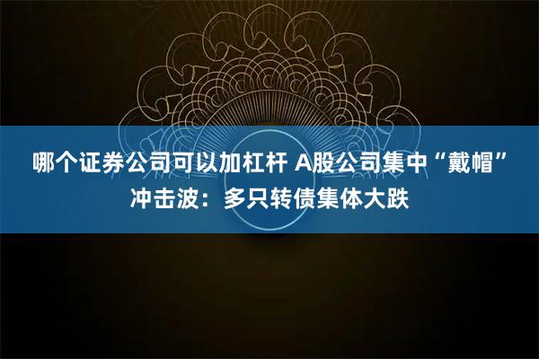 哪个证券公司可以加杠杆 A股公司集中“戴帽”冲击波：多只转债集体大跌